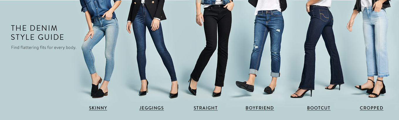 The denim style guide. Find flattering fits for every body. Shop jeggings. Shop skinny. Shop straight. Shop boyfriend. Shop bootcut. Shop cropped.